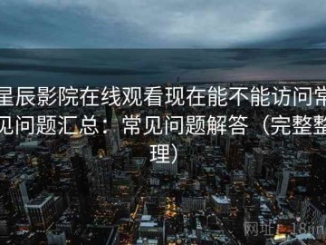 星辰影院在线观看现在能不能访问常见问题汇总：常见问题解答（完整整理）