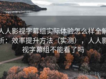 人人影视字幕组实际体验怎么样全解析：效率提升方法（实测），人人影视字幕组不能看了吗