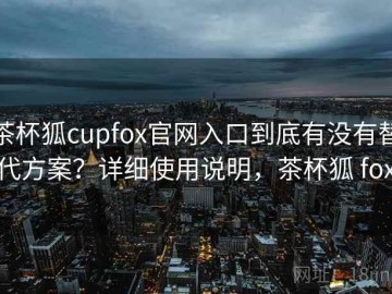 茶杯狐cupfox官网入口到底有没有替代方案？详细使用说明，茶杯狐 fox