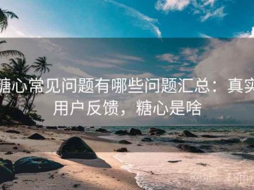 糖心常见问题有哪些问题汇总：真实用户反馈，糖心是啥