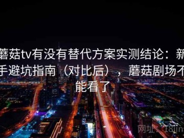 蘑菇tv有没有替代方案实测结论：新手避坑指南（对比后），蘑菇剧场不能看了