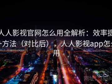人人影视官网怎么用全解析：效率提升方法（对比后），人人影视app怎么用