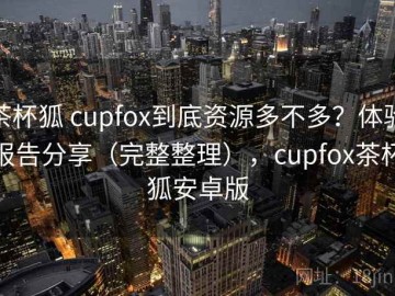 茶杯狐 cupfox到底资源多不多？体验报告分享（完整整理），cupfox茶杯狐安卓版