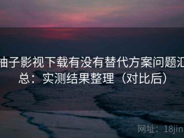 柚子影视下载有没有替代方案问题汇总：实测结果整理（对比后）