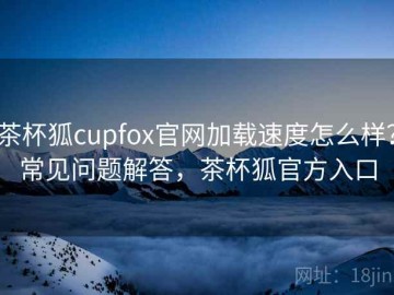 茶杯狐cupfox官网加载速度怎么样？常见问题解答，茶杯狐官方入口