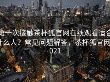 第一次接触茶杯狐官网在线观看适合什么人？常见问题解答，茶杯狐官网2021