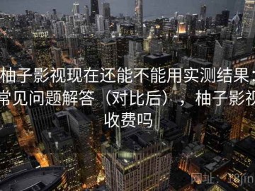 柚子影视现在还能不能用实测结果：常见问题解答（对比后），柚子影视收费吗