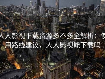 人人影视下载资源多不多全解析：使用路线建议，人人影视能下载吗