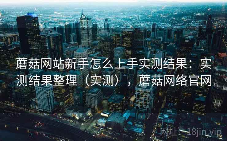 蘑菇网站新手怎么上手实测结果：实测结果整理（实测），蘑菇网络官网
