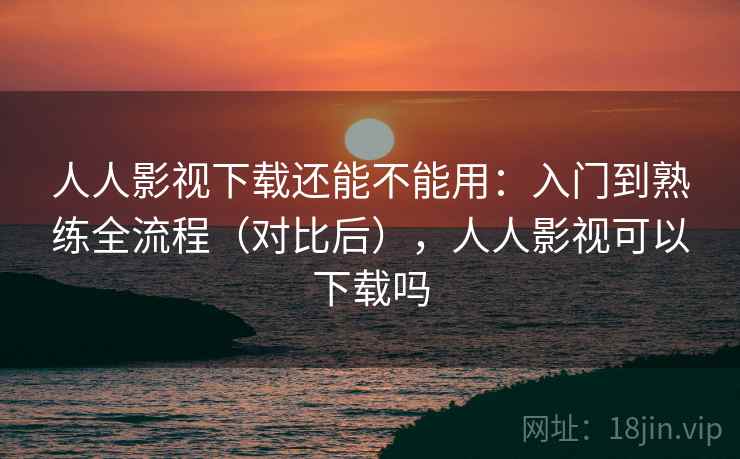 人人影视下载还能不能用：入门到熟练全流程（对比后），人人影视可以下载吗