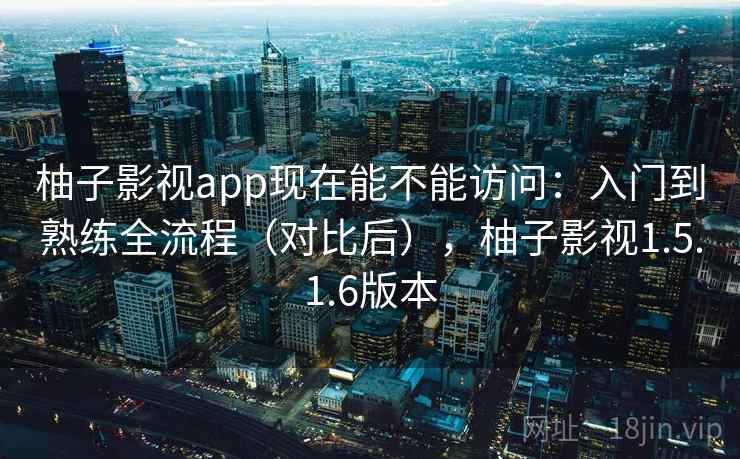 柚子影视app现在能不能访问：入门到熟练全流程（对比后），柚子影视1.5.1.6版本