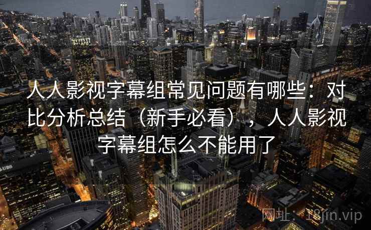 人人影视字幕组常见问题有哪些：对比分析总结（新手必看），人人影视字幕组怎么不能用了