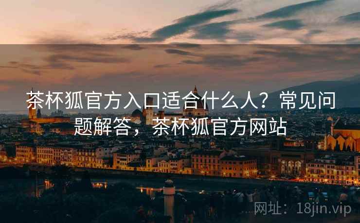 茶杯狐官方入口适合什么人？常见问题解答，茶杯狐官方网站