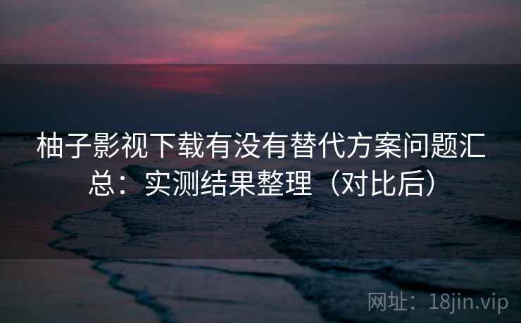 柚子影视下载有没有替代方案问题汇总：实测结果整理（对比后）