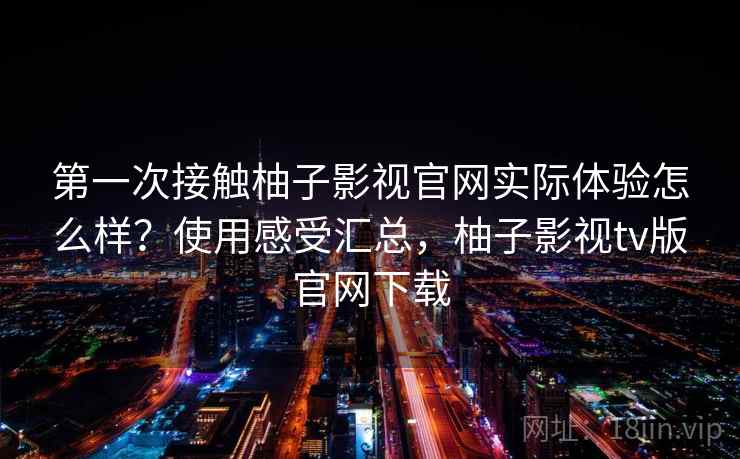 第一次接触柚子影视官网实际体验怎么样?使用感受汇总,柚子影视tv版官网下载 第一次接触柚子影视官网实际体验怎么样?使用感受汇总,柚子影视tv版官网下载