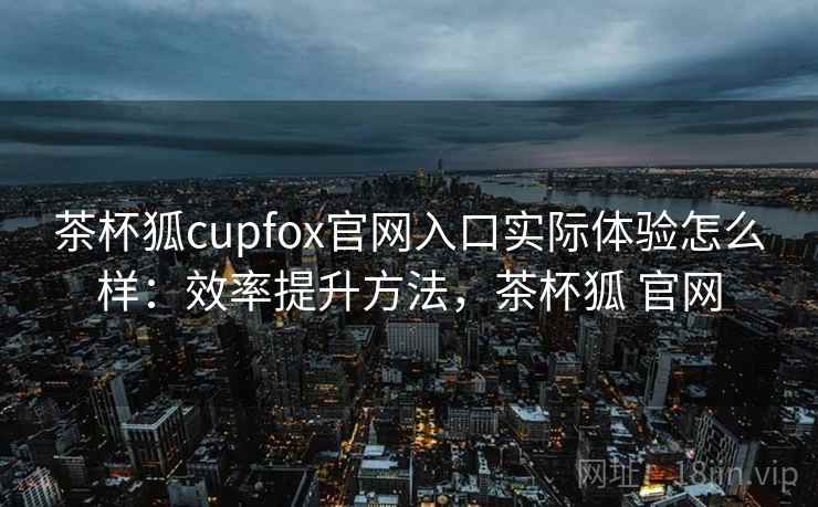 茶杯狐cupfox官网入口实际体验怎么样：效率提升方法，茶杯狐 官网