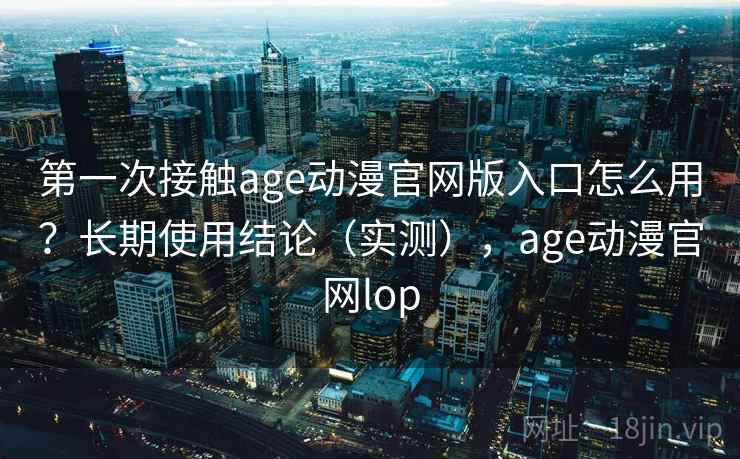 第一次接触age动漫官网版入口怎么用？长期使用结论（实测），age动漫官网lop