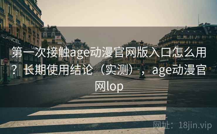 第一次接触age动漫官网版入口怎么用？长期使用结论（实测），age动漫官网lop