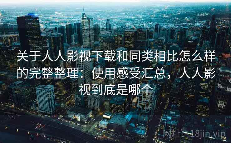 关于人人影视下载和同类相比怎么样的完整整理：使用感受汇总，人人影视到底是哪个