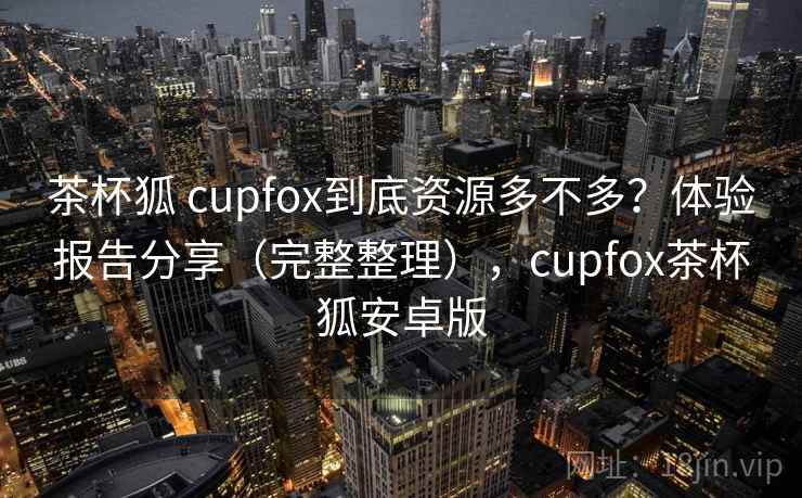 茶杯狐 cupfox到底资源多不多?体验报告分享(完整整理),cupfox茶杯狐安卓版 茶杯狐 cupfox到底资源多不多?体验报告分享(完整整理),cupfox茶杯狐安卓版