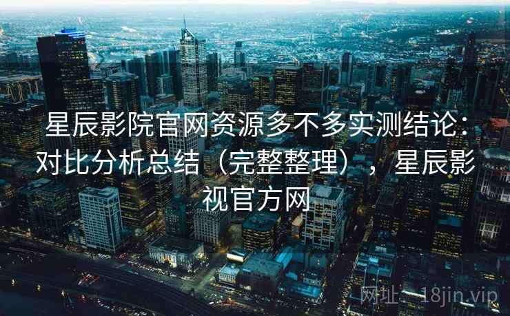 星辰影院官网资源多不多实测结论：对比分析总结（完整整理），星辰影视官方网