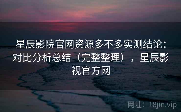 星辰影院官网资源多不多实测结论：对比分析总结（完整整理），星辰影视官方网