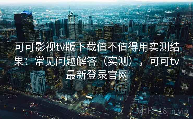 可可影视tv版下载值不值得用实测结果：常见问题解答（实测），可可tv最新登录官网