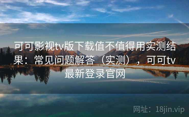 可可影视tv版下载值不值得用实测结果：常见问题解答（实测），可可tv最新登录官网