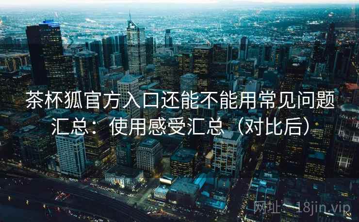 茶杯狐官方入口还能不能用常见问题汇总:使用感受汇总(对比后) 茶杯狐官方入口还能不能用常见问题汇总:使用感受汇总(对比后)