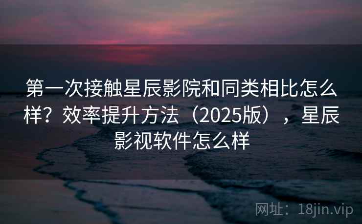 第一次接触星辰影院和同类相比怎么样?效率提升方法(2025版),星辰影视软件怎么样 第一次接触星辰影院和同类相比怎么样?效率提升方法(2025版),星辰影视软件怎么样
