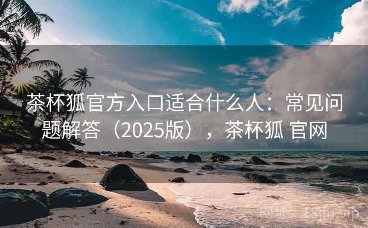 茶杯狐官方入口适合什么人：常见问题解答（2025版），茶杯狐 官网