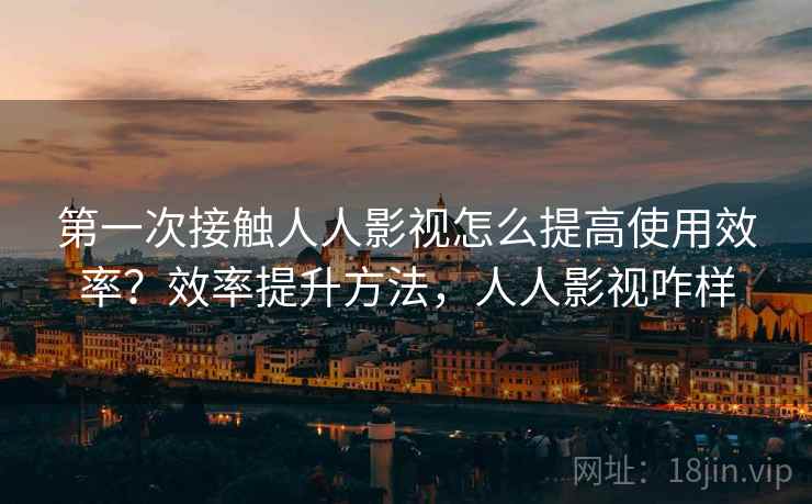 第一次接触人人影视怎么提高使用效率？效率提升方法，人人影视咋样
