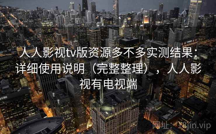 人人影视tv版资源多不多实测结果：详细使用说明（完整整理），人人影视有电视端
