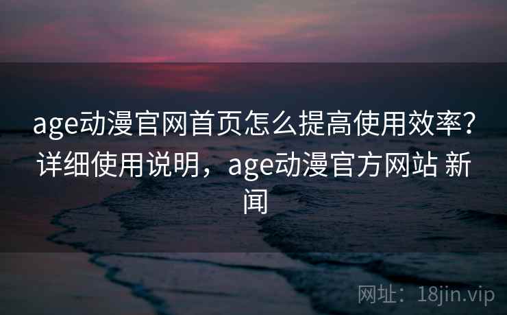 age动漫官网首页怎么提高使用效率？详细使用说明，age动漫官方网站 新闻