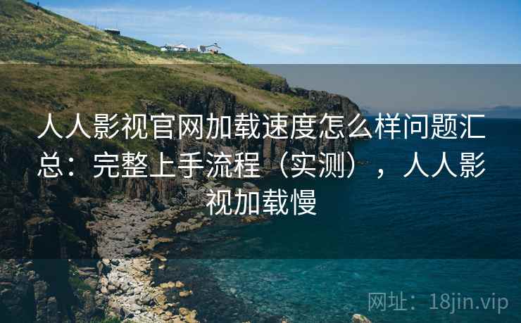 人人影视官网加载速度怎么样问题汇总：完整上手流程（实测），人人影视加载慢