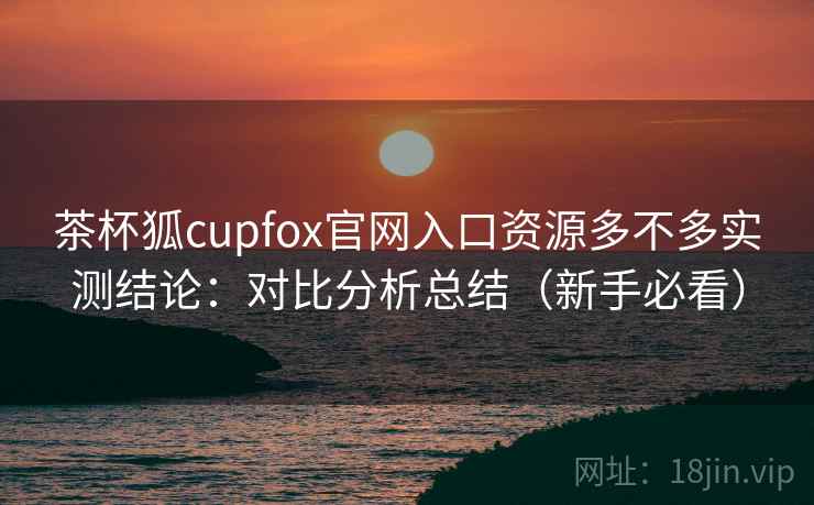 茶杯狐cupfox官网入口资源多不多实测结论：对比分析总结（新手必看）