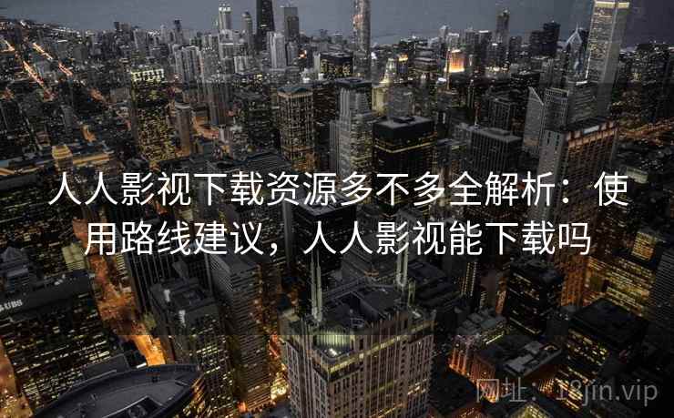 人人影视下载资源多不多全解析:使用路线建议,人人影视能下载吗 人人影视下载资源多不多全解析:使用路线建议,人人影视能下载吗