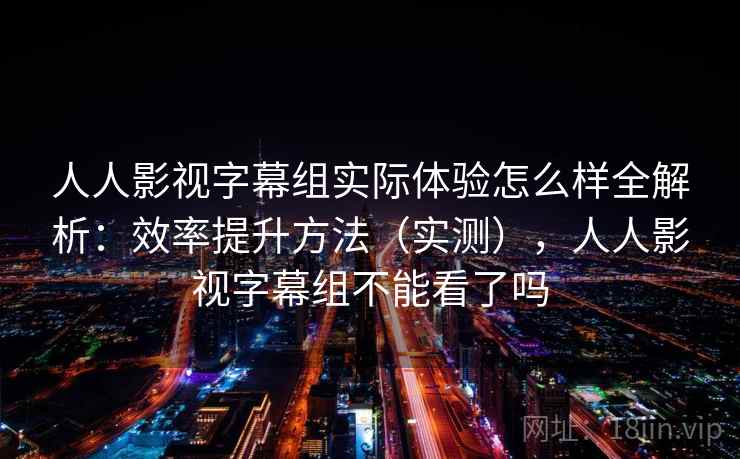 人人影视字幕组实际体验怎么样全解析：效率提升方法（实测），人人影视字幕组不能看了吗