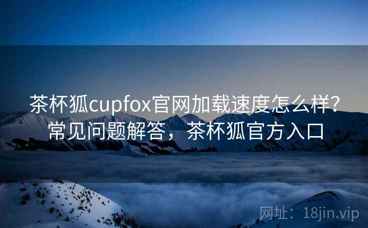茶杯狐cupfox官网加载速度怎么样？常见问题解答，茶杯狐官方入口