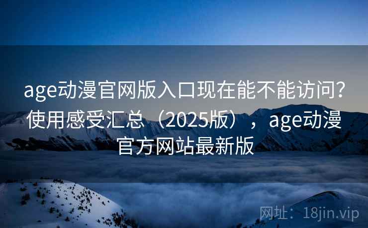 age动漫官网版入口现在能不能访问？使用感受汇总（2025版），age动漫官方网站最新版