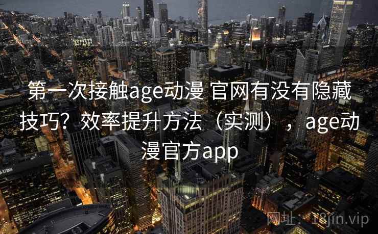 第一次接触age动漫 官网有没有隐藏技巧？效率提升方法（实测），age动漫官方app
