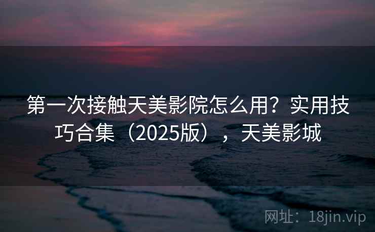 第一次接触天美影院怎么用?实用技巧合集(2025版),天美影城 第一次接触天美影院怎么用?实用技巧合集(2025版),天美影城