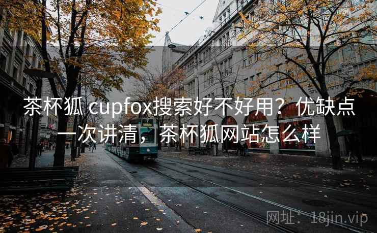 茶杯狐 cupfox搜索好不好用？优缺点一次讲清，茶杯狐网站怎么样