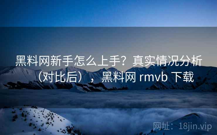 黑料网新手怎么上手？真实情况分析（对比后），黑料网 rmvb 下载