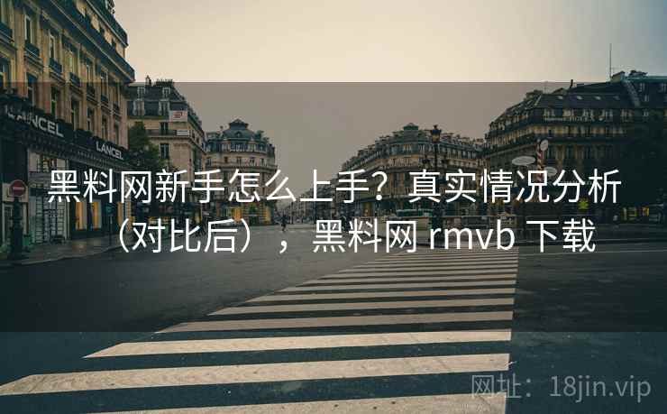 黑料网新手怎么上手？真实情况分析（对比后），黑料网 rmvb 下载
