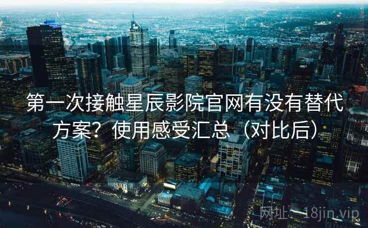 第一次接触星辰影院官网有没有替代方案？使用感受汇总（对比后）