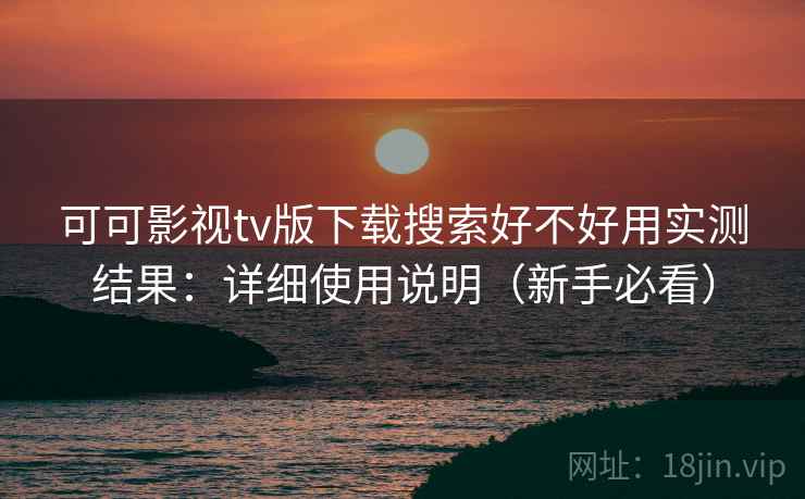 可可影视tv版下载搜索好不好用实测结果：详细使用说明（新手必看）