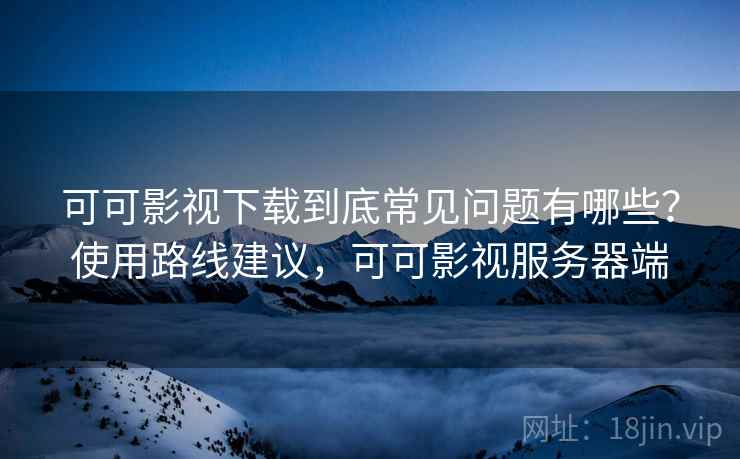 可可影视下载到底常见问题有哪些？使用路线建议，可可影视服务器端