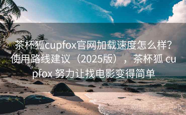 茶杯狐cupfox官网加载速度怎么样？使用路线建议（2025版），茶杯狐 cupfox 努力让找电影变得简单