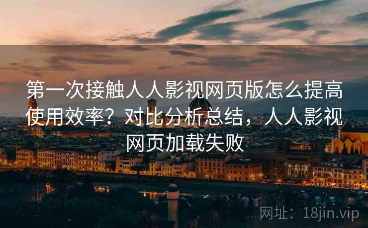 第一次接触人人影视网页版怎么提高使用效率？对比分析总结，人人影视网页加载失败